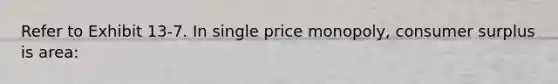 ​Refer to Exhibit 13-7. In single price monopoly, consumer surplus is area: