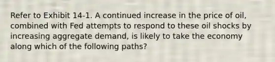 Refer to Exhibit 14-1. A continued increase in the price of oil, combined with Fed attempts to respond to these oil shocks by increasing aggregate demand, is likely to take the economy along which of the following paths?