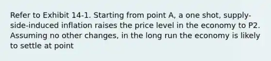 Refer to Exhibit 14-1. Starting from point A, a one shot, supply-side-induced inflation raises the price level in the economy to P2. Assuming no other changes, in the long run the economy is likely to settle at point