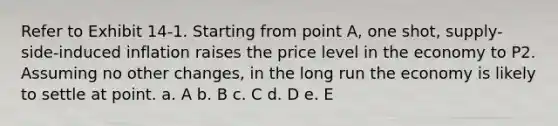 Refer to Exhibit 14-1. Starting from point A, one shot, supply-side-induced inflation raises the price level in the economy to P2. Assuming no other changes, in the long run the economy is likely to settle at point. a. A b. B c. C d. D e. E