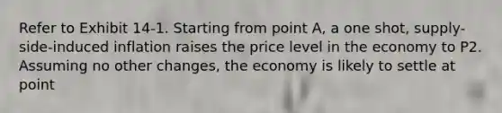 Refer to Exhibit 14-1. Starting from point A, a one shot, supply-side-induced inflation raises the price level in the economy to P2. Assuming no other changes, the economy is likely to settle at point