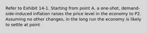 Refer to Exhibit 14-1. Starting from point A, a one-shot, demand-side-induced inflation raises the price level in the economy to P2. Assuming no other changes, in the long run the economy is likely to settle at point