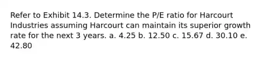 Refer to Exhibit 14.3. Determine the P/E ratio for Harcourt Industries assuming Harcourt can maintain its superior growth rate for the next 3 years. a. 4.25 b. 12.50 c. 15.67 d. 30.10 e. 42.80