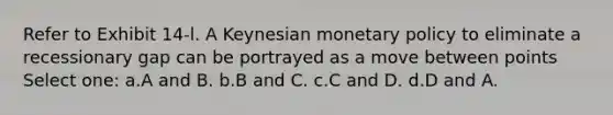 Refer to Exhibit 14-l. A Keynesian monetary policy to eliminate a recessionary gap can be portrayed as a move between points Select one: a.A and B. b.B and C. c.C and D. d.D and A.