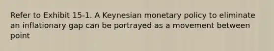 Refer to Exhibit 15-1. A Keynesian monetary policy to eliminate an inflationary gap can be portrayed as a movement between point