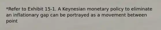 *Refer to Exhibit 15-1. A Keynesian <a href='https://www.questionai.com/knowledge/kEE0G7Llsx-monetary-policy' class='anchor-knowledge'>monetary policy</a> to eliminate an inflationary gap can be portrayed as a movement between point