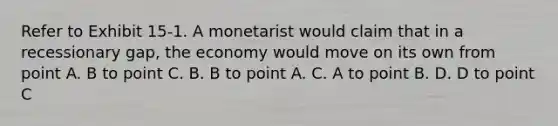 Refer to Exhibit 15-1. A monetarist would claim that in a recessionary gap, the economy would move on its own from point A. B to point C. B. B to point A. C. A to point B. D. D to point C