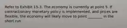 Refer to Exhibit 15-3. The economy is currently at point 5. If contractionary monetary policy is implemented, and prices are flexible, the economy will likely move to point ________ in the short run