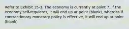 Refer to Exhibit 15-3. The economy is currently at point 7. If the economy self-regulates, it will end up at point (blank), whereas if contractionary monetary policy is effective, it will end up at point (blank)