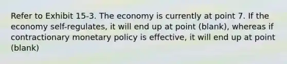 Refer to Exhibit 15-3. The economy is currently at point 7. If the economy self-regulates, it will end up at point (blank), whereas if contractionary monetary policy is effective, it will end up at point (blank)