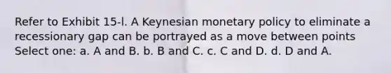 Refer to Exhibit 15-l. A Keynesian monetary policy to eliminate a recessionary gap can be portrayed as a move between points Select one: a. A and B. b. B and C. c. C and D. d. D and A.