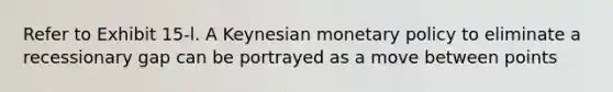 Refer to Exhibit 15-l. A Keynesian monetary policy to eliminate a recessionary gap can be portrayed as a move between points