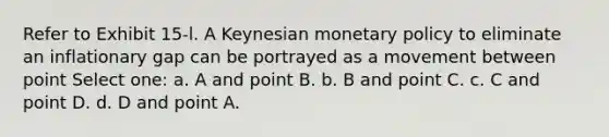 Refer to Exhibit 15-l. A Keynesian monetary policy to eliminate an inflationary gap can be portrayed as a movement between point Select one: a. A and point B. b. B and point C. c. C and point D. d. D and point A.