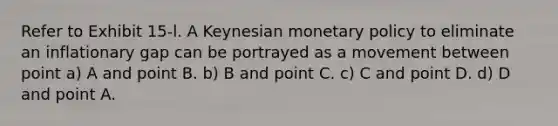 Refer to Exhibit 15-l. A Keynesian monetary policy to eliminate an inflationary gap can be portrayed as a movement between point a) A and point B. b) B and point C. c) C and point D. d) D and point A.