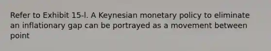 Refer to Exhibit 15-l. A Keynesian monetary policy to eliminate an inflationary gap can be portrayed as a movement between point