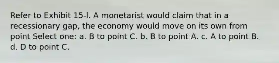 Refer to Exhibit 15-l. A monetarist would claim that in a recessionary gap, the economy would move on its own from point Select one: a. B to point C. b. B to point A. c. A to point B. d. D to point C.