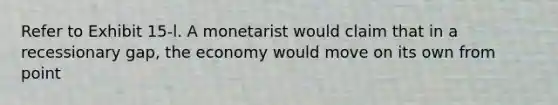 Refer to Exhibit 15-l. A monetarist would claim that in a recessionary gap, the economy would move on its own from point