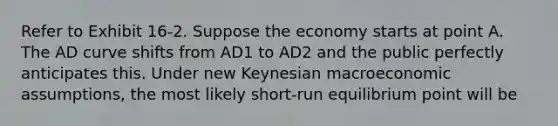 Refer to Exhibit 16-2. Suppose the economy starts at point A. The AD curve shifts from AD1 to AD2 and the public perfectly anticipates this. Under new Keynesian macroeconomic assumptions, the most likely short-run equilibrium point will be