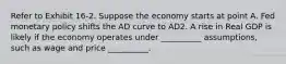 Refer to Exhibit 16-2. Suppose the economy starts at point A. Fed monetary policy shifts the AD curve to AD2. A rise in Real GDP is likely if the economy operates under __________ assumptions, such as wage and price __________.