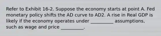 Refer to Exhibit 16-2. Suppose the economy starts at point A. Fed monetary policy shifts the AD curve to AD2. A rise in Real GDP is likely if the economy operates under __________ assumptions, such as wage and price __________.