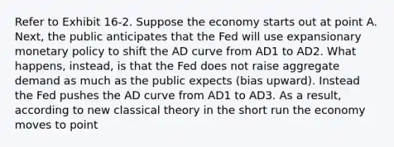 Refer to Exhibit 16-2. Suppose the economy starts out at point A. Next, the public anticipates that the Fed will use expansionary monetary policy to shift the AD curve from AD1 to AD2. What happens, instead, is that the Fed does not raise aggregate demand as much as the public expects (bias upward). Instead the Fed pushes the AD curve from AD1 to AD3. As a result, according to new classical theory in the short run the economy moves to point