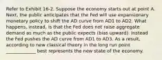 Refer to Exhibit 16-2. Suppose the economy starts out at point A. Next, the public anticipates that the Fed will use expansionary monetary policy to shift the AD curve from AD1 to AD2. What happens, instead, is that the Fed does not raise aggregate demand as much as the public expects (bias upward). Instead the Fed pushes the AD curve from AD1 to AD3. As a result, according to new classical theory in the long run point _____________ best represents the new state of the economy.