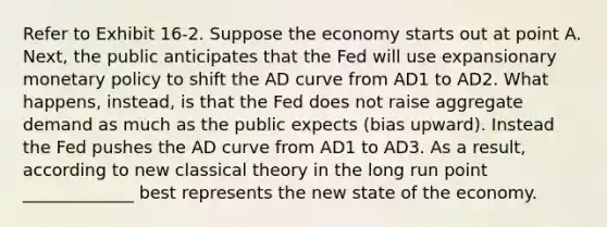 Refer to Exhibit 16-2. Suppose the economy starts out at point A. Next, the public anticipates that the Fed will use expansionary monetary policy to shift the AD curve from AD1 to AD2. What happens, instead, is that the Fed does not raise aggregate demand as much as the public expects (bias upward). Instead the Fed pushes the AD curve from AD1 to AD3. As a result, according to new classical theory in the long run point _____________ best represents the new state of the economy.