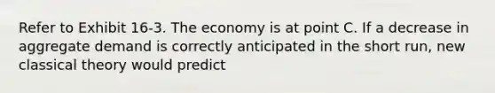 Refer to Exhibit 16-3. The economy is at point C. If a decrease in aggregate demand is correctly anticipated in the short run, new classical theory would predict