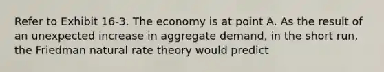 Refer to Exhibit 16-3. The economy is at point A. As the result of an unexpected increase in aggregate demand, in the short run, the Friedman natural rate theory would predict