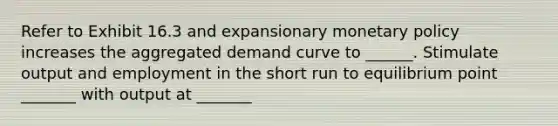 Refer to Exhibit 16.3 and expansionary monetary policy increases the aggregated demand curve to ______. Stimulate output and employment in the short run to equilibrium point _______ with output at _______