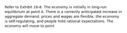 Refer to Exhibit 16-6. The economy is initially in long-run equilibrium at point A. There is a correctly anticipated increase in aggregate demand, prices and wages are flexible, the economy is self-regulating, and people hold rational expectations. The economy will move to point