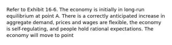 Refer to Exhibit 16-6. The economy is initially in long-run equilibrium at point A. There is a correctly anticipated increase in aggregate demand, prices and wages are flexible, the economy is self-regulating, and people hold rational expectations. The economy will move to point