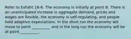 Refer to Exhibit 16-6. The economy is initially at point B. There is an unanticipated increase in aggregate demand, prices and wages are flexible, the economy is self-regulating, and people hold adaptive expectations. In the short run the economy will move to point __________ and in the long run the economy will be at point __________.