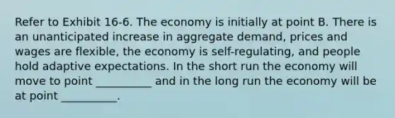 Refer to Exhibit 16-6. The economy is initially at point B. There is an unanticipated increase in aggregate demand, prices and wages are flexible, the economy is self-regulating, and people hold adaptive expectations. In the short run the economy will move to point __________ and in the long run the economy will be at point __________.