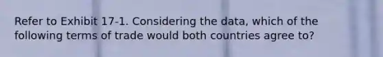 Refer to Exhibit 17-1. Considering the data, which of the following terms of trade would both countries agree to?