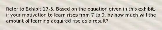 Refer to Exhibit 17-5. Based on the equation given in this exhibit, if your motivation to learn rises from 7 to 9, by how much will the amount of learning acquired rise as a result?