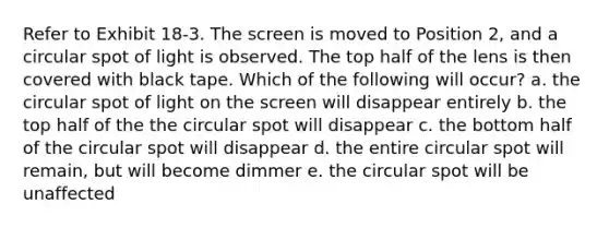 Refer to Exhibit 18-3. The screen is moved to Position 2, and a circular spot of light is observed. The top half of the lens is then covered with black tape. Which of the following will occur? a. the circular spot of light on the screen will disappear entirely b. the top half of the the circular spot will disappear c. the bottom half of the circular spot will disappear d. the entire circular spot will remain, but will become dimmer e. the circular spot will be unaffected