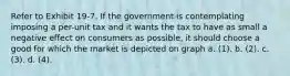 Refer to Exhibit 19-7. If the government is contemplating imposing a per-unit tax and it wants the tax to have as small a negative effect on consumers as possible, it should choose a good for which the market is depicted on graph a. (1). b. (2). c. (3). d. (4).