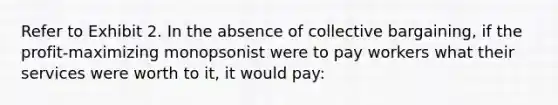 Refer to Exhibit 2. In the absence of collective bargaining, if the profit-maximizing monopsonist were to pay workers what their services were worth to it, it would pay: