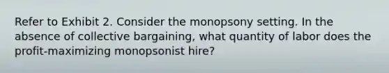 Refer to Exhibit 2. Consider the monopsony setting. In the absence of collective bargaining, what quantity of labor does the profit-maximizing monopsonist hire?