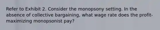 Refer to Exhibit 2. Consider the monopsony setting. In the absence of collective bargaining, what wage rate does the profit-maximizing monopsonist pay?