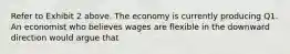 Refer to Exhibit 2 above. The economy is currently producing Q1. An economist who believes wages are flexible in the downward direction would argue that