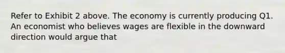 Refer to Exhibit 2 above. The economy is currently producing Q1. An economist who believes wages are flexible in the downward direction would argue that