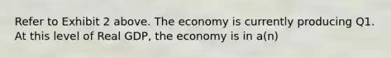 Refer to Exhibit 2 above. The economy is currently producing Q1. At this level of Real GDP, the economy is in a(n)