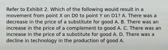 Refer to Exhibit 2. Which of the following would result in a movement from point X on D0 to point Y on D1? A. There was a decrease in the price of a substitute for good A. B. There was an increase in the price of a complement to good A. C. There was an increase in the price of a substitute for good A. D. There was a decline in technology in the production of good A.