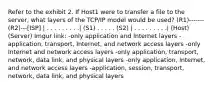 Refer to the exhibit 2. If Host1 were to transfer a file to the server, what layers of the TCP/IP model would be used? (R1)-------(R2)---[ISP] | . . . . . . . . .| (S1) . . . . . (S2) | . . . . . . . . .| (Host) (Server) Imgur link: -only application and Internet layers -application, transport, Internet, and network access layers -only Internet and network access layers -only application, transport, network, data link, and physical layers -only application, Internet, and network access layers -application, session, transport, network, data link, and physical layers