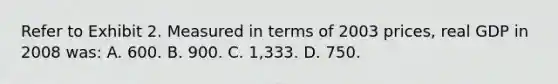 Refer to Exhibit 2. Measured in terms of 2003 prices, real GDP in 2008 was: A. 600. B. 900. C. 1,333. D. 750.