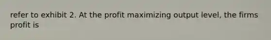 refer to exhibit 2. At the profit maximizing output level, the firms profit is