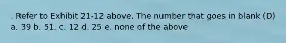 . Refer to Exhibit 21-12 above. The number that goes in blank (D) a. 39 b. 51. c. 12 d. 25 e. none of the above