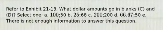 Refer to Exhibit 21-13. What dollar amounts go in blanks (C) and (D)? Select one: a. 100;50 b. 25;68 c. 200;200 d. 66.67;50 e. There is not enough information to answer this question.